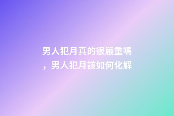 男人犯月真的很嚴重嗎，男人犯月該如何化解